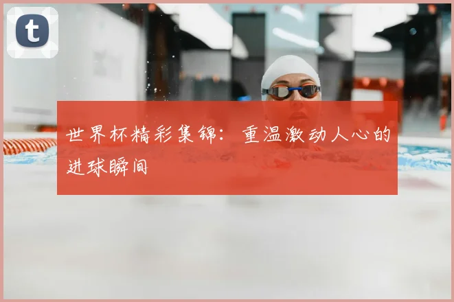 世界杯精彩集锦：重温激动人心的进球瞬间