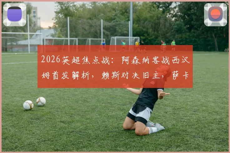 2026英超焦点战:阿森纳客战西汉姆首发解析,赖斯对决旧主,萨卡&哲凯赖什冲锋,厄德高替补引热议