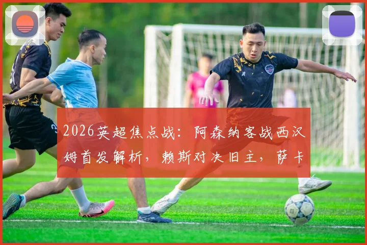2026英超焦点战:阿森纳客战西汉姆首发解析,赖斯对决旧主,萨卡&哲凯赖什冲锋,厄德高替补引热议