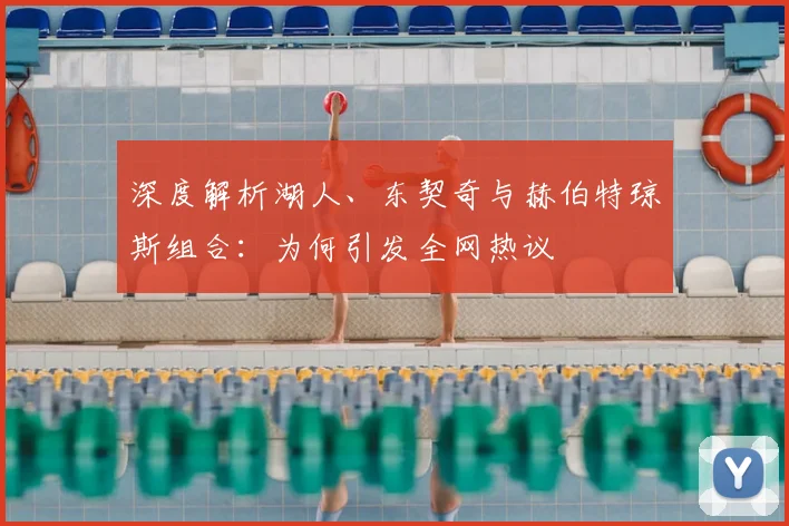 深度解析湖人、东契奇与赫伯特琼斯组合:为何引发全网热议